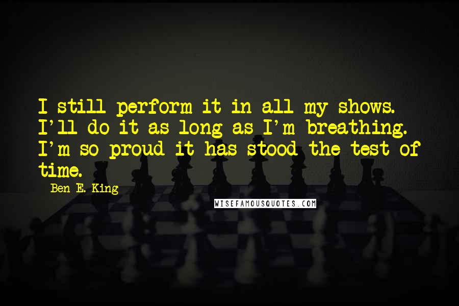 Ben E. King quotes: I still perform it in all my shows. I'll do it as long as I'm breathing. I'm so proud it has stood the test of time.