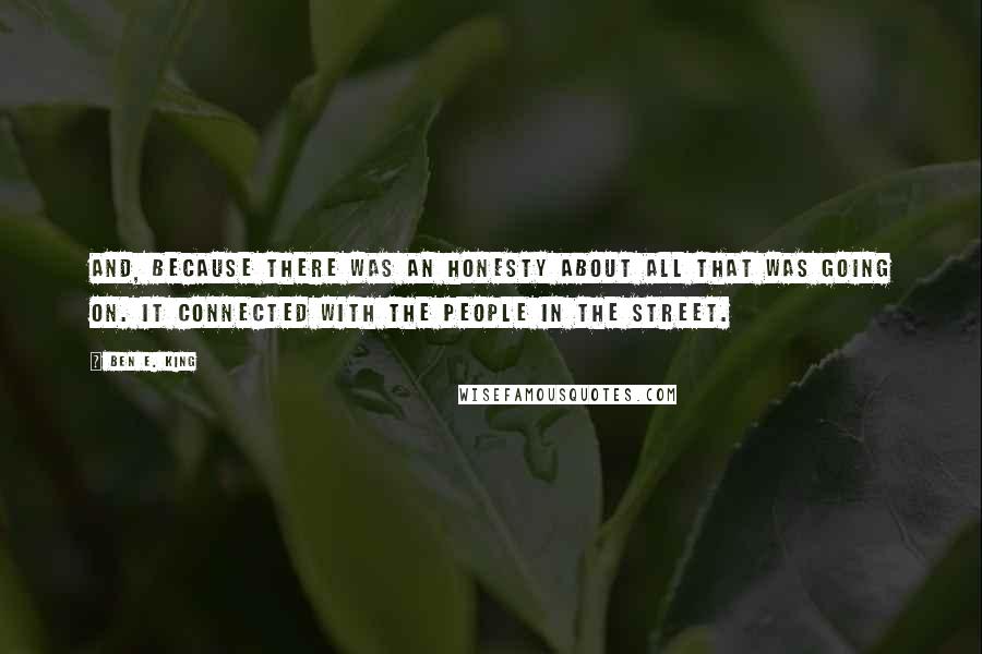 Ben E. King quotes: And, because there was an honesty about all that was going on. It connected with the people in the street.