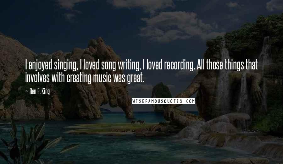 Ben E. King quotes: I enjoyed singing, I loved song writing, I loved recording. All those things that involves with creating music was great.