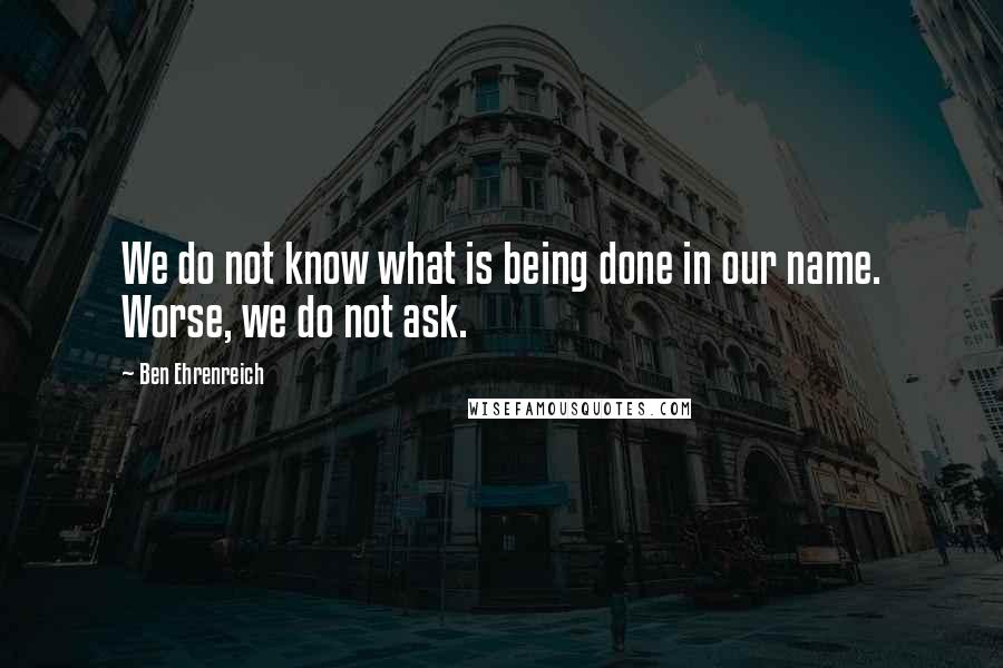 Ben Ehrenreich quotes: We do not know what is being done in our name. Worse, we do not ask.