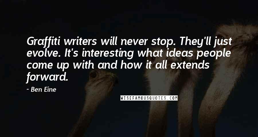 Ben Eine quotes: Graffiti writers will never stop. They'll just evolve. It's interesting what ideas people come up with and how it all extends forward. Ben Eine quotes: Graffiti writers will never stop. They'll just evolve. It's interesting what ideas people come up with and how it all extends forward.
