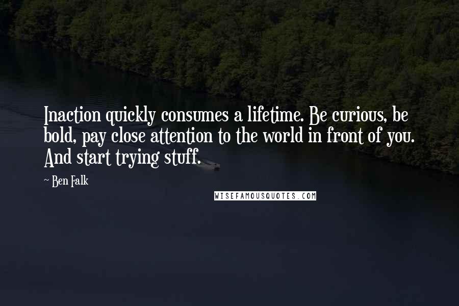 Ben Falk quotes: Inaction quickly consumes a lifetime. Be curious, be bold, pay close attention to the world in front of you. And start trying stuff.