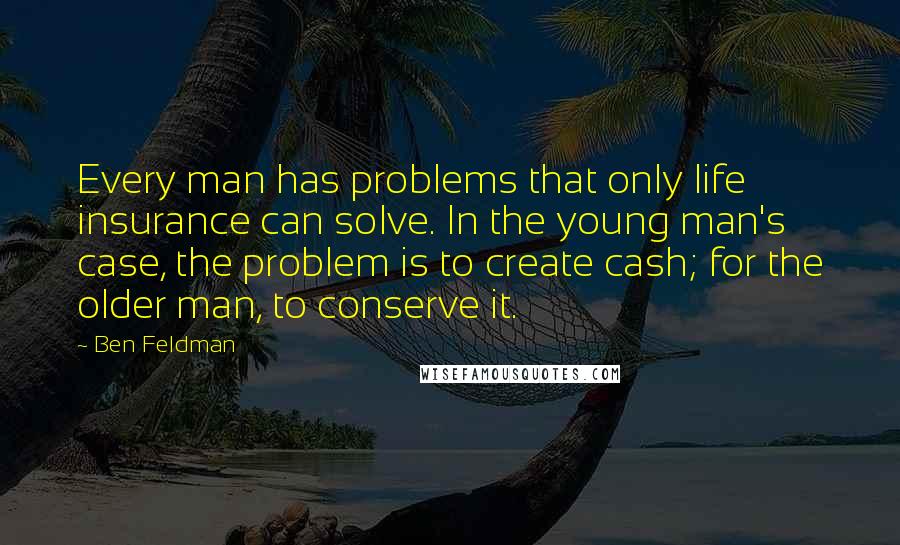 Ben Feldman quotes: Every man has problems that only life insurance can solve. In the young man's case, the problem is to create cash; for the older man, to conserve it. Ben Feldman quotes: Every man has problems that only life insurance can solve. In the young man's case, the problem is to create cash; for the older man, to conserve it.