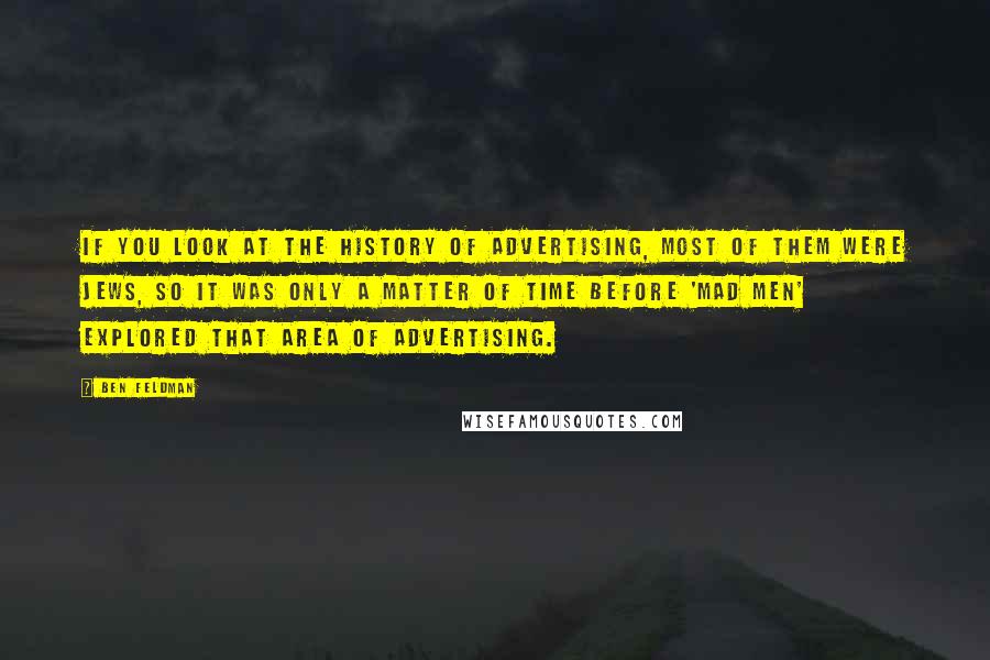 Ben Feldman quotes: If you look at the history of advertising, most of them were Jews, so it was only a matter of time before 'Mad Men' explored that area of advertising. Ben Feldman quotes: If you look at the history of advertising, most of them were Jews, so it was only a matter of time before 'Mad Men' explored that area of advertising.