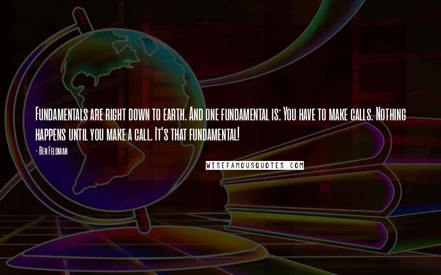Ben Feldman quotes: Fundamentals are right down to earth. And one fundamental is: You have to make calls. Nothing happens until you make a call. It's that fundamental! Ben Feldman quotes: Fundamentals are right down to earth. And one fundamental is: You have to make calls. Nothing happens until you make a call. It's that fundamental!