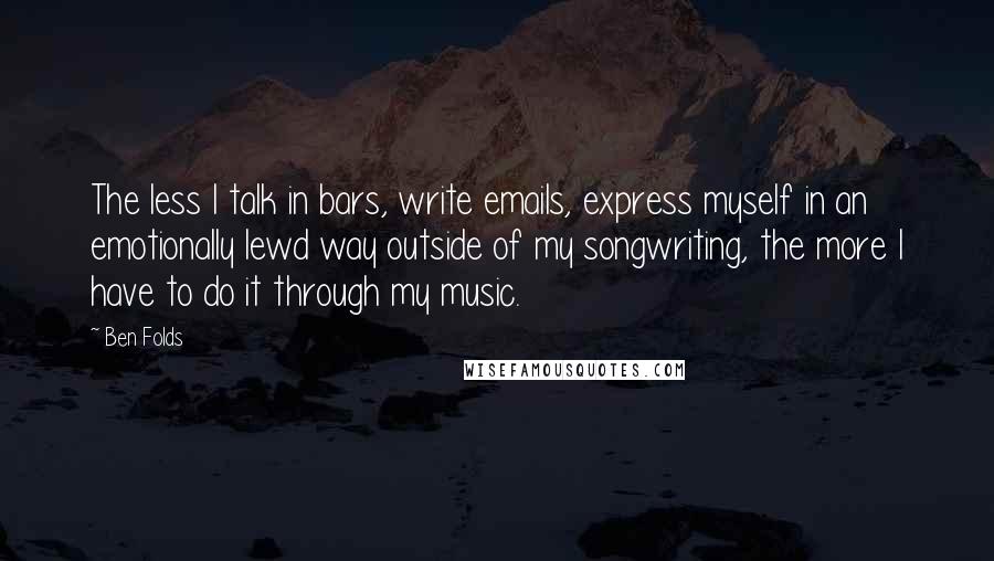 Ben Folds quotes: The less I talk in bars, write emails, express myself in an emotionally lewd way outside of my songwriting, the more I have to do it through my music.