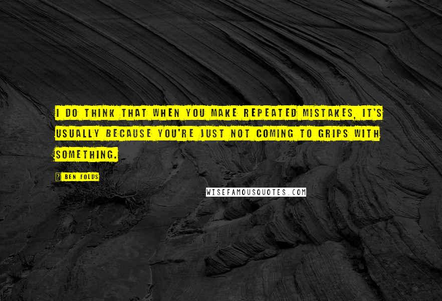 Ben Folds quotes: I do think that when you make repeated mistakes, it's usually because you're just not coming to grips with something.