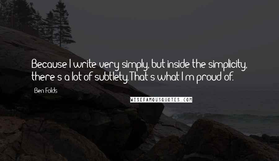 Ben Folds quotes: Because I write very simply, but inside the simplicity, there's a lot of subtlety. That's what I'm proud of.
