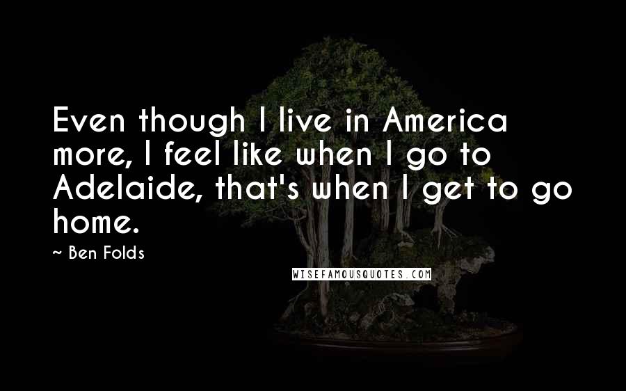 Ben Folds quotes: Even though I live in America more, I feel like when I go to Adelaide, that's when I get to go home.