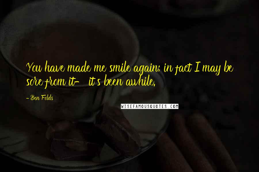 Ben Folds quotes: You have made me smile again; in fact I may be sore from it- it's been awhile.