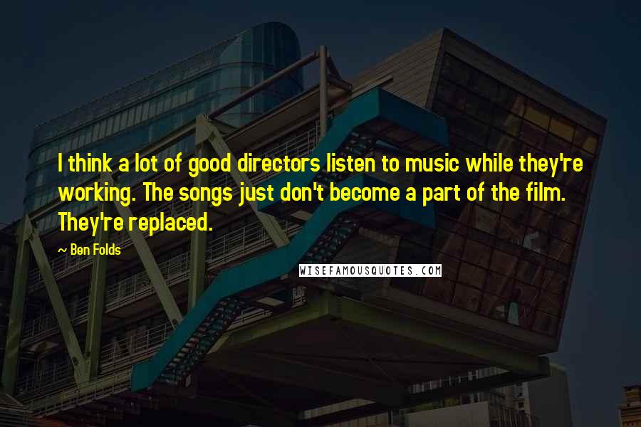 Ben Folds quotes: I think a lot of good directors listen to music while they're working. The songs just don't become a part of the film. They're replaced.