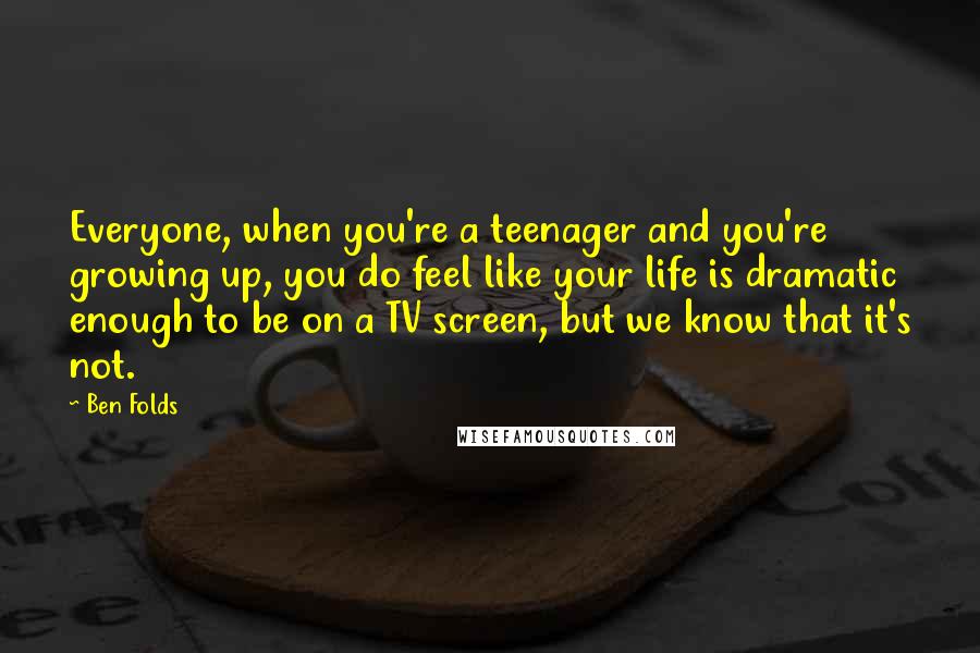 Ben Folds quotes: Everyone, when you're a teenager and you're growing up, you do feel like your life is dramatic enough to be on a TV screen, but we know that it's not.