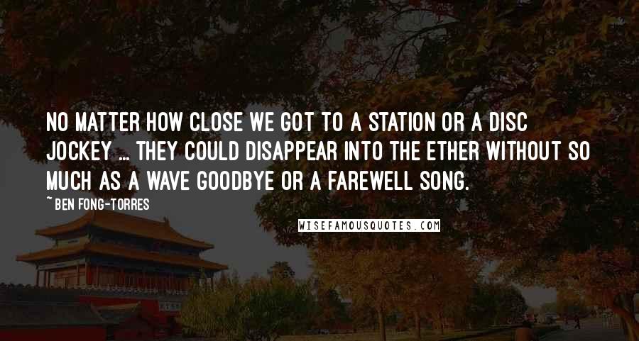 Ben Fong-Torres quotes: No matter how close we got to a station or a disc jockey ... they could disappear into the ether without so much as a wave goodbye or a farewell
