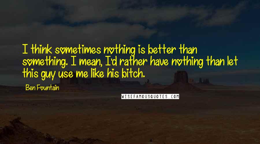 Ben Fountain quotes: I think sometimes nothing is better than something. I mean, I'd rather have nothing than let this guy use me like his bitch.