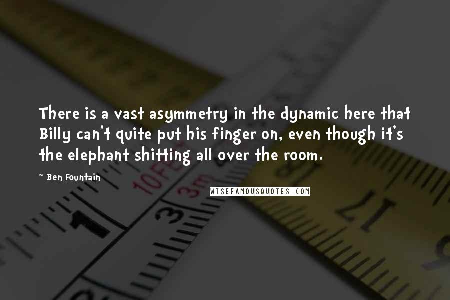 Ben Fountain quotes: There is a vast asymmetry in the dynamic here that Billy can't quite put his finger on, even though it's the elephant shitting all over the room. Ben Fountain quotes: There is a vast asymmetry in the dynamic here that Billy can't quite put his finger on, even though it's the elephant shitting all over the room.