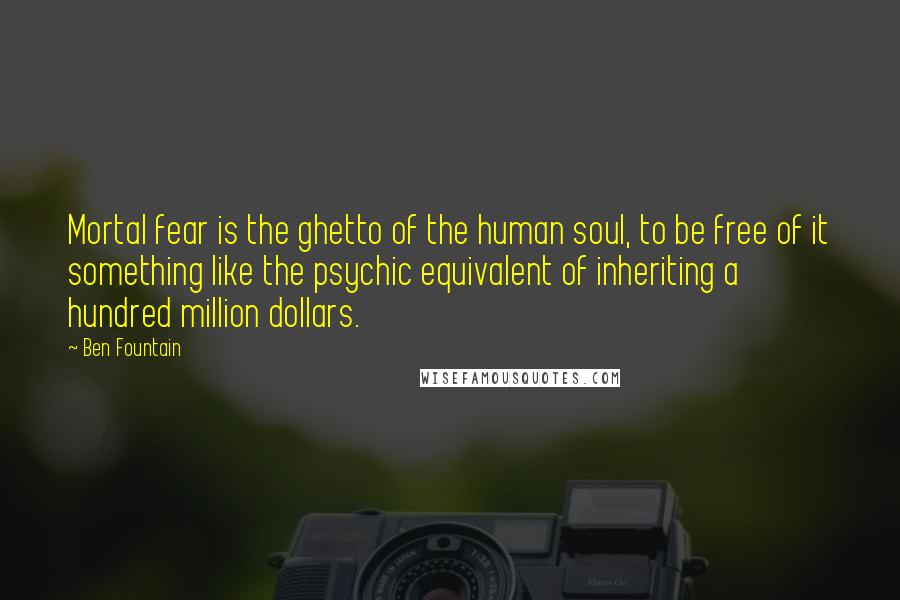 Ben Fountain quotes: Mortal fear is the ghetto of the human soul, to be free of it something like the psychic equivalent of inheriting a hundred million dollars. Ben Fountain quotes: Mortal fear is the ghetto of the human soul, to be free of it something like the psychic equivalent of inheriting a hundred million dollars.