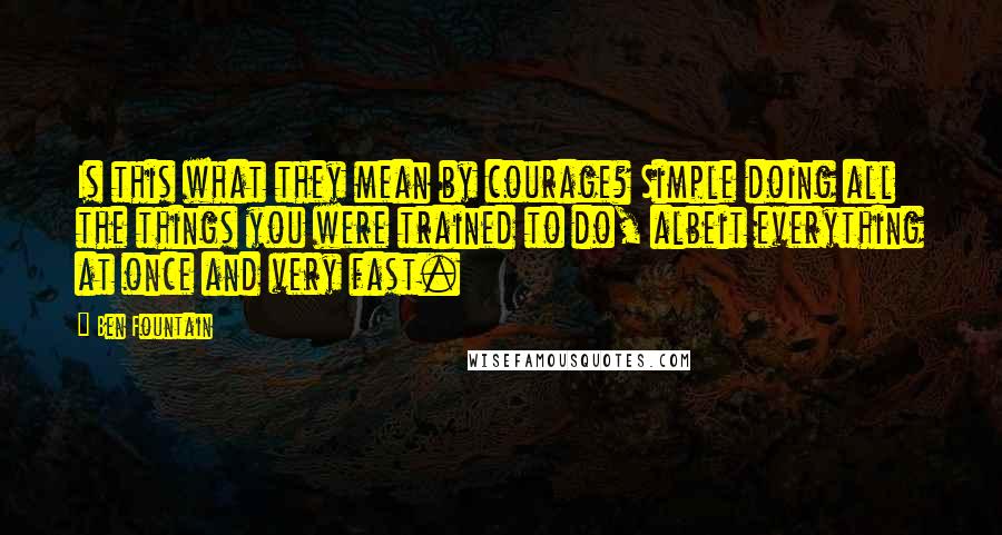 Ben Fountain quotes: Is this what they mean by courage? Simple doing all the things you were trained to do, albeit everything at once and very fast. Ben Fountain quotes: Is this what they mean by courage? Simple doing all the things you were trained to do, albeit everything at once and very fast.