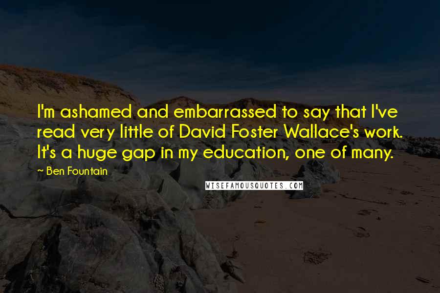 Ben Fountain quotes: I'm ashamed and embarrassed to say that I've read very little of David Foster Wallace's work. It's a huge gap in my education, one of many. Ben Fountain quotes: I'm ashamed and embarrassed to say that I've read very little of David Foster Wallace's work. It's a huge gap in my education, one of many.