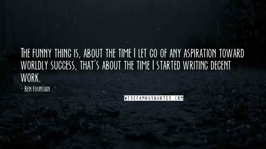 Ben Fountain quotes: The funny thing is, about the time I let go of any aspiration toward worldly success, that's about the time I started writing decent work. Ben Fountain quotes: The funny thing is, about the time I let go of any aspiration toward worldly success, that's about the time I started writing decent work.