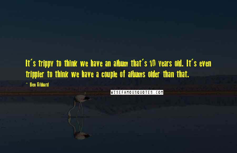 Ben Gibbard quotes: It's trippy to think we have an album that's 10 years old. It's even trippier to think we have a couple of albums older than that.