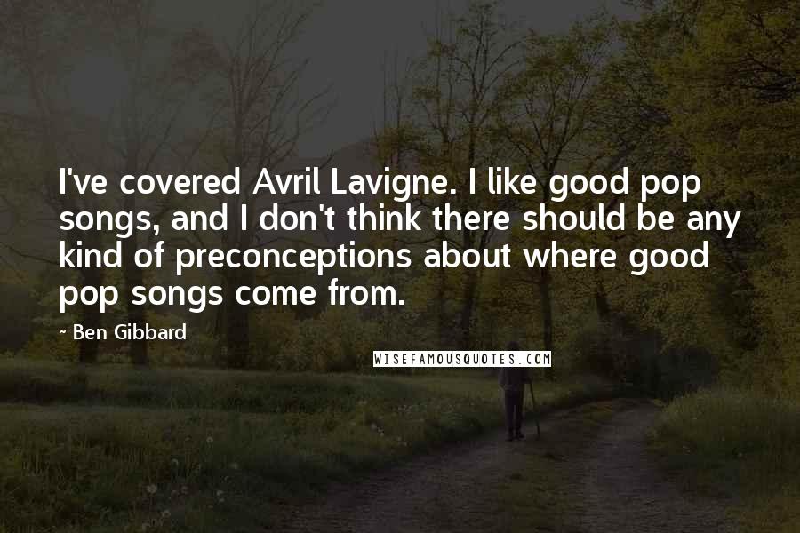 Ben Gibbard quotes: I've covered Avril Lavigne. I like good pop songs, and I don't think there should be any kind of preconceptions about where good pop songs come from.