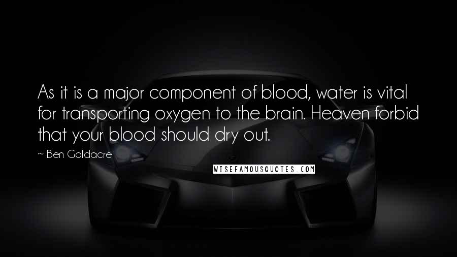 Ben Goldacre quotes: As it is a major component of blood, water is vital for transporting oxygen to the brain. Heaven forbid that your blood should dry out. Ben Goldacre quotes: As it is a major component of blood, water is vital for transporting oxygen to the brain. Heaven forbid that your blood should dry out.
