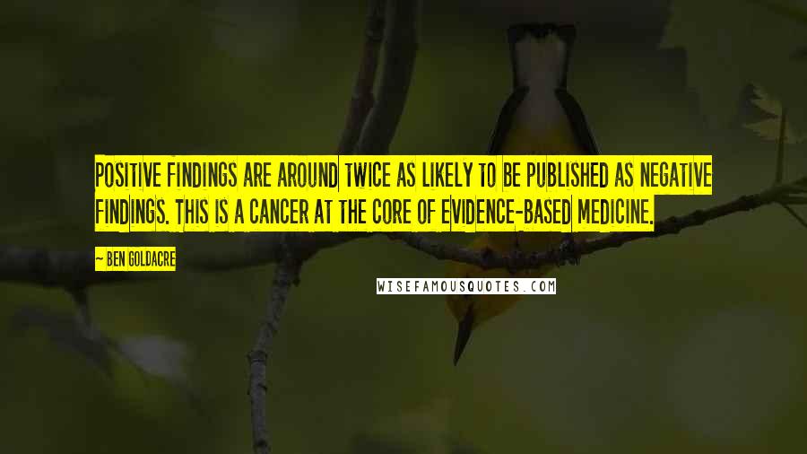 Ben Goldacre quotes: Positive findings are around twice as likely to be published as negative findings. This is a cancer at the core of evidence-based medicine. Ben Goldacre quotes: Positive findings are around twice as likely to be published as negative findings. This is a cancer at the core of evidence-based medicine.
