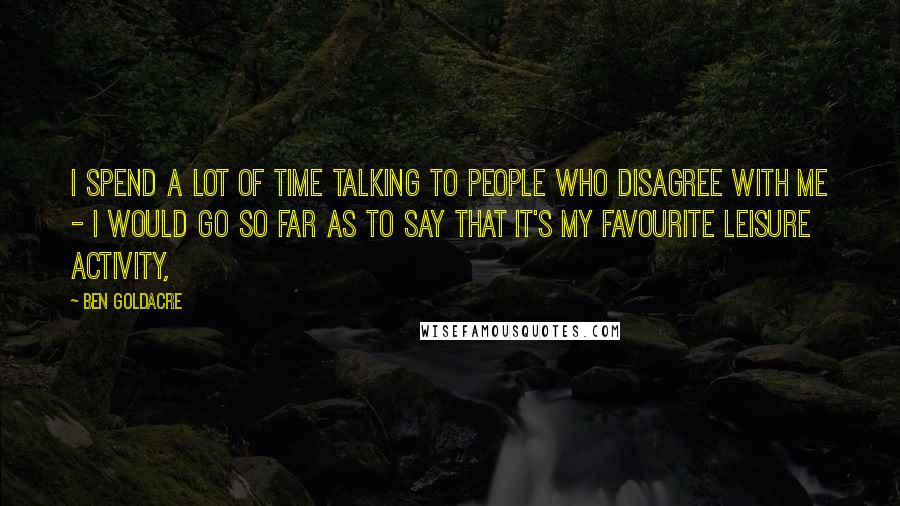 Ben Goldacre quotes: I spend a lot of time talking to people who disagree with me - I would go so far as to say that it's my favourite leisure activity, Ben Goldacre quotes: I spend a lot of time talking to people who disagree with me - I would go so far as to say that it's my favourite leisure activity,
