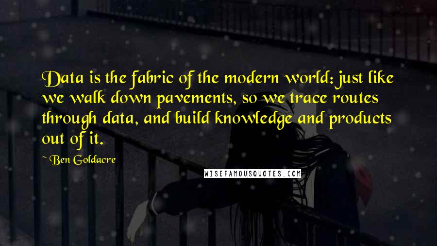 Ben Goldacre quotes: Data is the fabric of the modern world: just like we walk down pavements, so we trace routes through data, and build knowledge and products out of it. Ben Goldacre quotes: Data is the fabric of the modern world: just like we walk down pavements, so we trace routes through data, and build knowledge and products out of it.