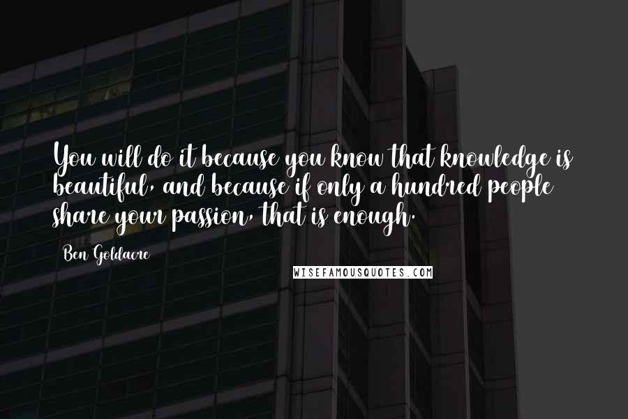 Ben Goldacre quotes: You will do it because you know that knowledge is beautiful, and because if only a hundred people share your passion, that is enough. Ben Goldacre quotes: You will do it because you know that knowledge is beautiful, and because if only a hundred people share your passion, that is enough.