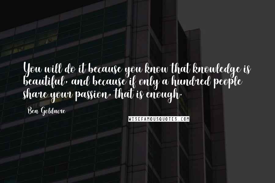 Ben Goldacre quotes: You will do it because you know that knowledge is beautiful, and because if only a hundred people share your passion, that is enough.