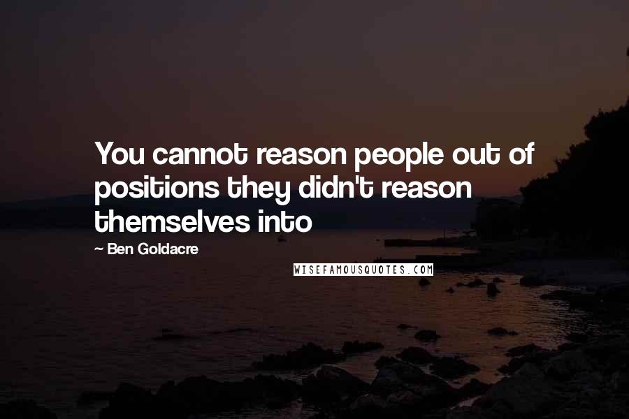 Ben Goldacre quotes: You cannot reason people out of positions they didn't reason themselves into
