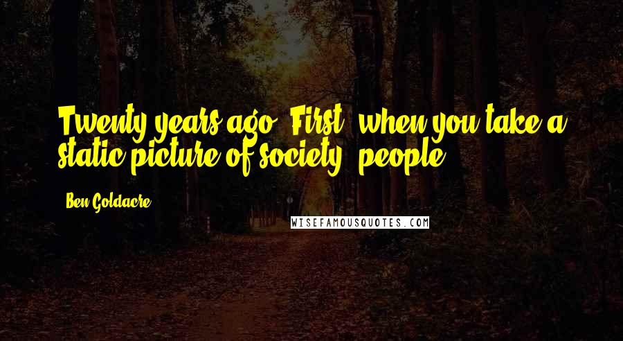 Ben Goldacre quotes: Twenty years ago. First, when you take a static picture of society, people