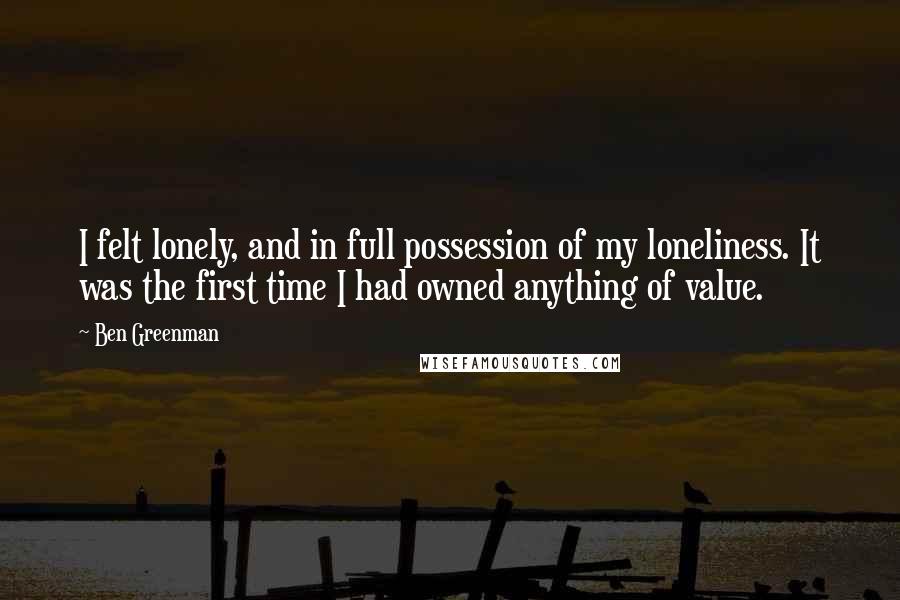 Ben Greenman quotes: I felt lonely, and in full possession of my loneliness. It was the first time I had owned anything of value.