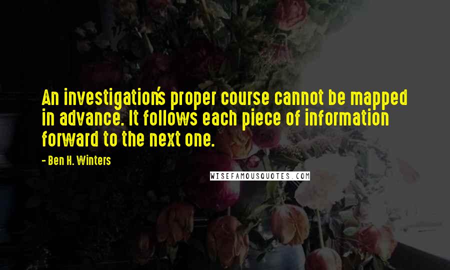Ben H. Winters quotes: An investigation's proper course cannot be mapped in advance. It follows each piece of information forward to the next one.