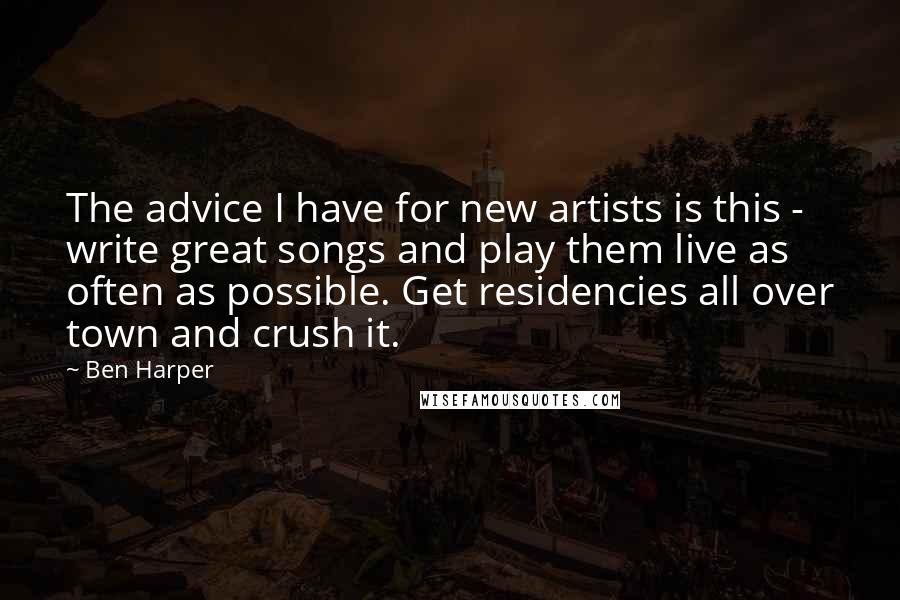 Ben Harper quotes: The advice I have for new artists is this - write great songs and play them live as often as possible. Get residencies all over town and crush it.