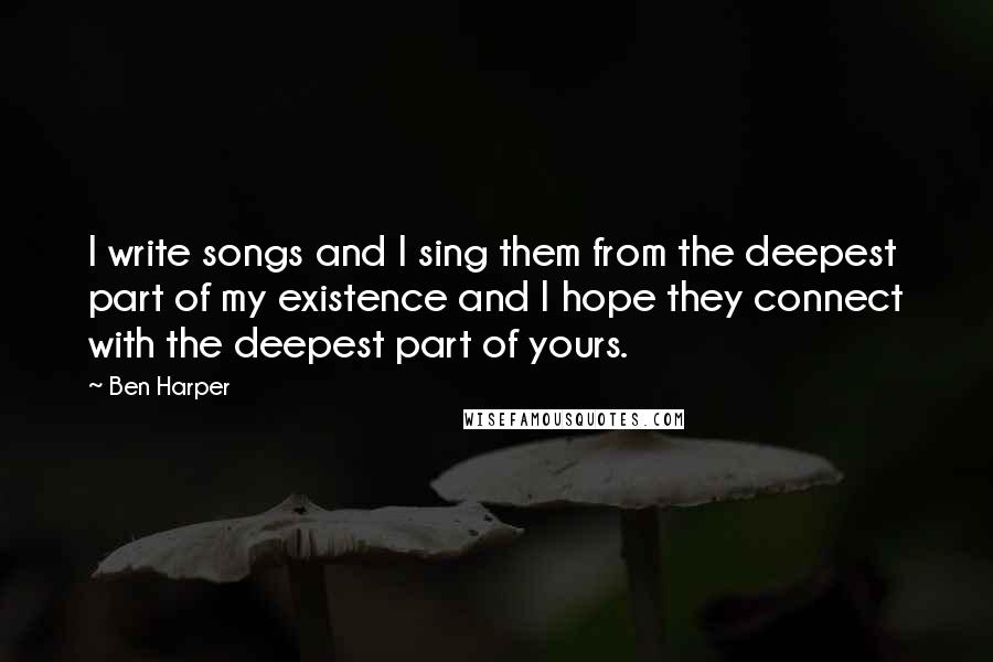 Ben Harper quotes: I write songs and I sing them from the deepest part of my existence and I hope they connect with the deepest part of yours.