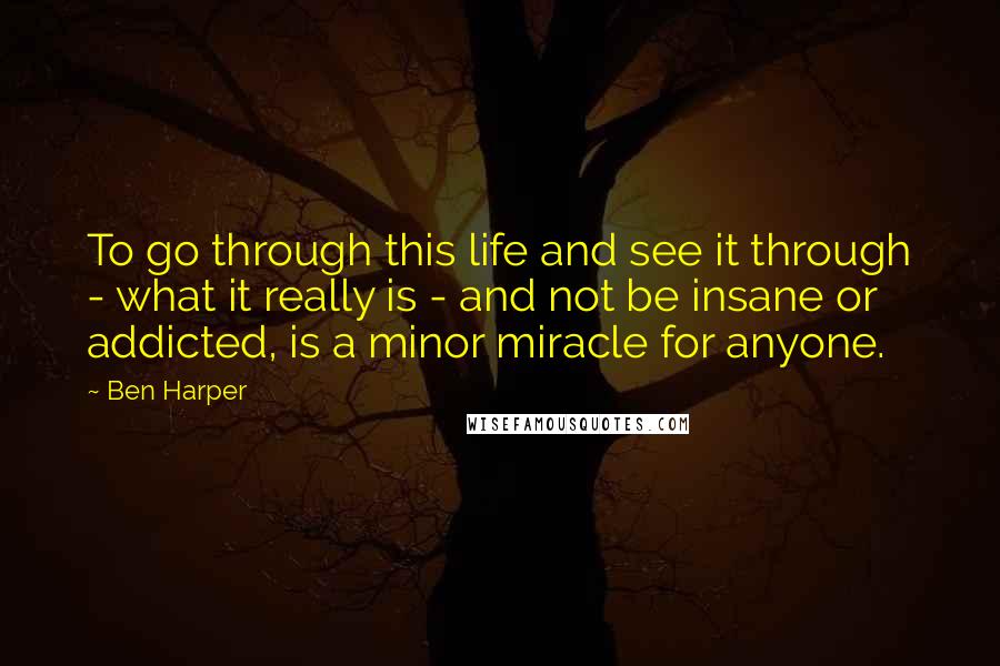 Ben Harper quotes: To go through this life and see it through - what it really is - and not be insane or addicted, is a minor miracle for anyone.