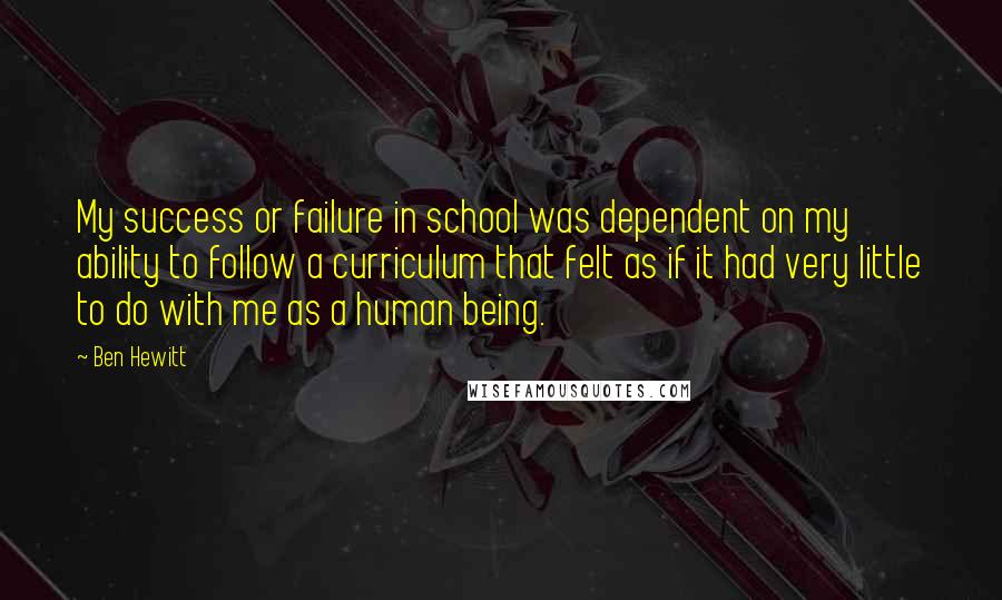 Ben Hewitt quotes: My success or failure in school was dependent on my ability to follow a curriculum that felt as if it had very little to do with me as a human Ben Hewitt quotes: My success or failure in school was dependent on my ability to follow a curriculum that felt as if it had very little to do with me as a human