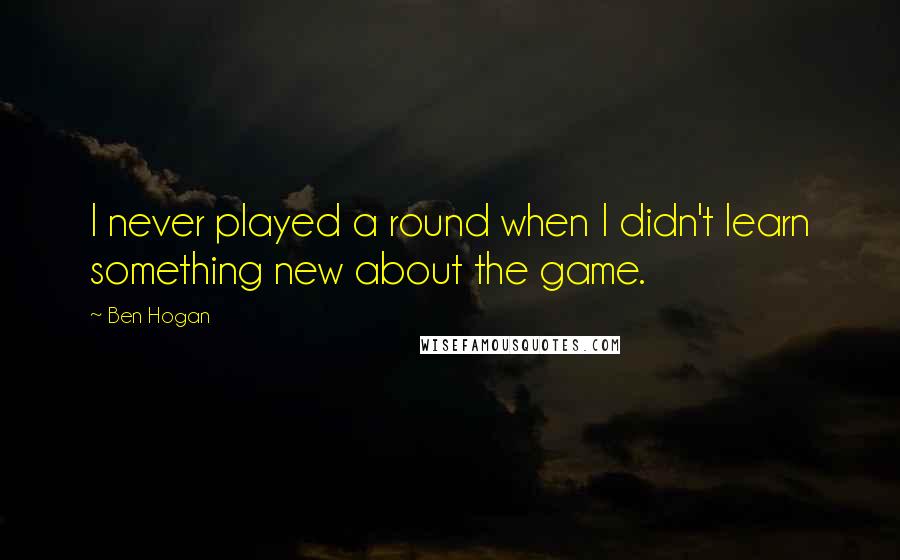 Ben Hogan quotes: I never played a round when I didn't learn something new about the game.