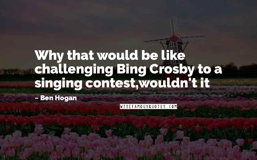 Ben Hogan quotes: Why that would be like challenging Bing Crosby to a singing contest,wouldn't it