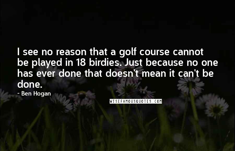 Ben Hogan quotes: I see no reason that a golf course cannot be played in 18 birdies. Just because no one has ever done that doesn't mean it can't be done.