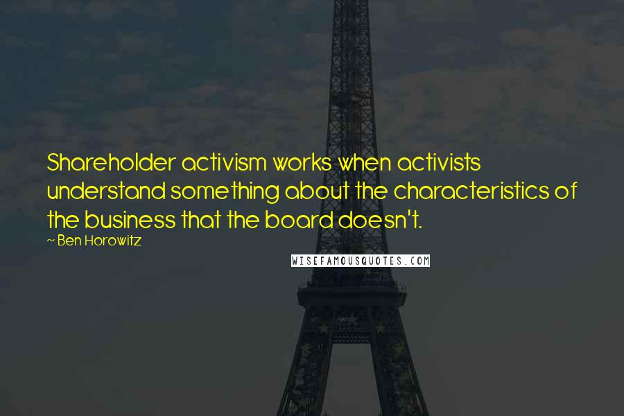 Ben Horowitz quotes: Shareholder activism works when activists understand something about the characteristics of the business that the board doesn't. Ben Horowitz quotes: Shareholder activism works when activists understand something about the characteristics of the business that the board doesn't.