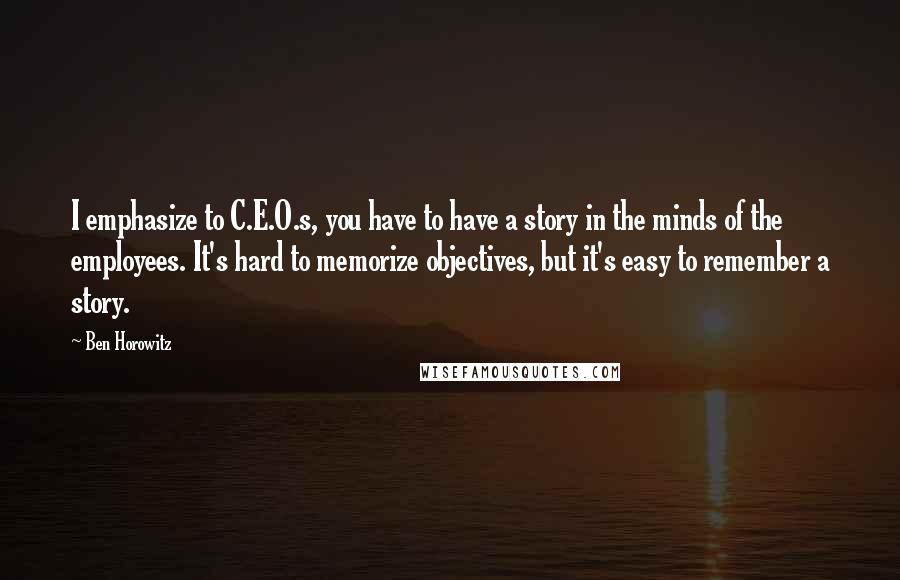 Ben Horowitz quotes: I emphasize to C.E.O.s, you have to have a story in the minds of the employees. It's hard to memorize objectives, but it's easy to remember a story.