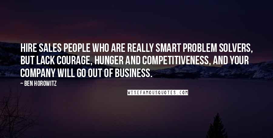 Ben Horowitz quotes: Hire sales people who are really smart problem solvers, but lack courage, hunger and competitiveness, and your company will go out of business. Ben Horowitz quotes: Hire sales people who are really smart problem solvers, but lack courage, hunger and competitiveness, and your company will go out of business.