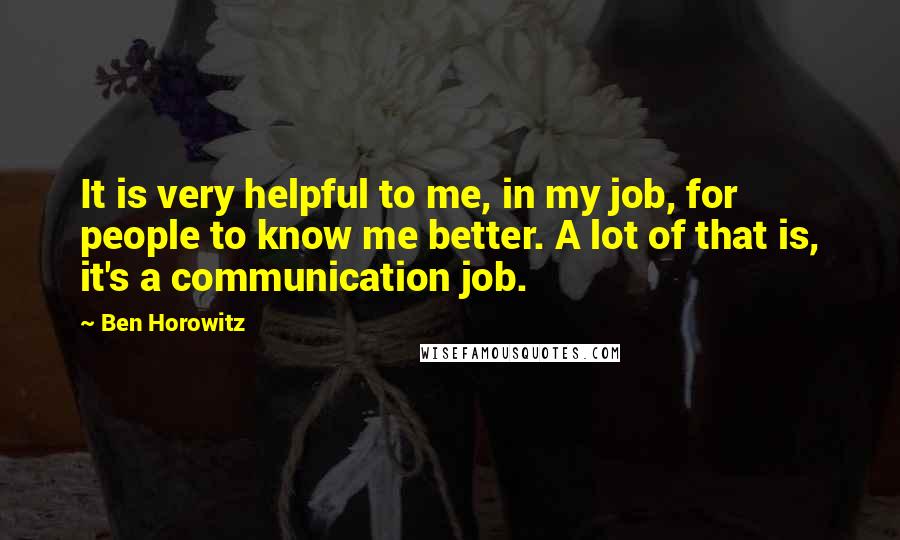 Ben Horowitz quotes: It is very helpful to me, in my job, for people to know me better. A lot of that is, it's a communication job. Ben Horowitz quotes: It is very helpful to me, in my job, for people to know me better. A lot of that is, it's a communication job.