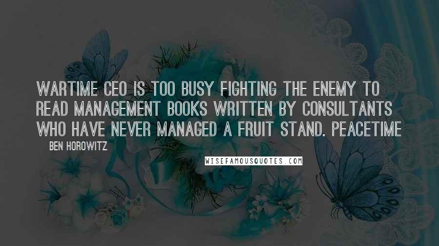 Ben Horowitz quotes: Wartime CEO is too busy fighting the enemy to read management books written by consultants who have never managed a fruit stand. Peacetime Ben Horowitz quotes: Wartime CEO is too busy fighting the enemy to read management books written by consultants who have never managed a fruit stand. Peacetime