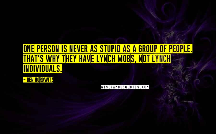 Ben Horowitz quotes: One person is never as stupid as a group of people. That's why they have lynch mobs, not lynch individuals. Ben Horowitz quotes: One person is never as stupid as a group of people. That's why they have lynch mobs, not lynch individuals.