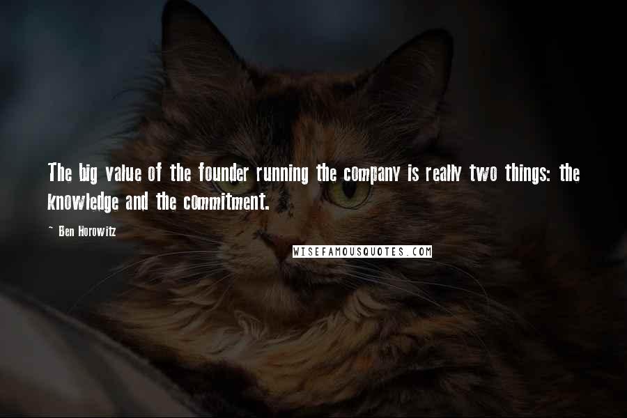 Ben Horowitz quotes: The big value of the founder running the company is really two things: the knowledge and the commitment. Ben Horowitz quotes: The big value of the founder running the company is really two things: the knowledge and the commitment.