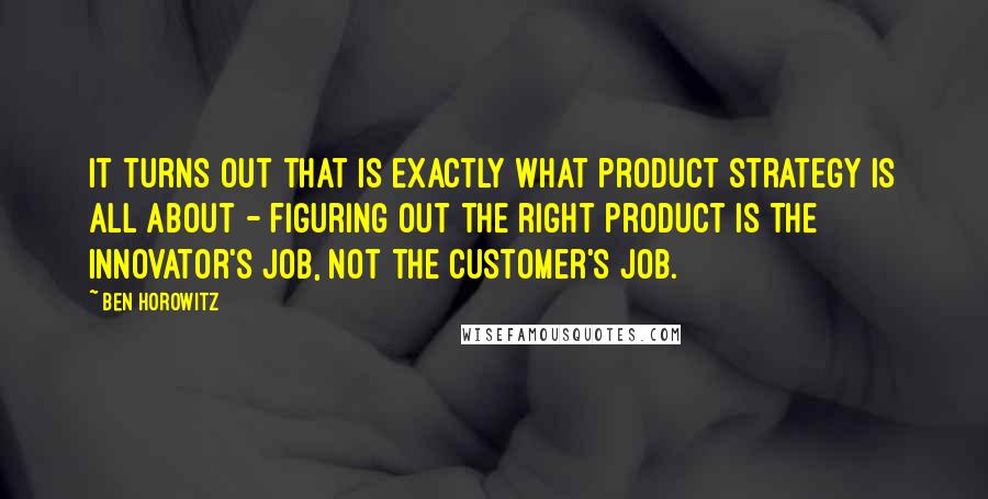 Ben Horowitz quotes: It turns out that is exactly what product strategy is all about - figuring out the right product is the innovator's job, not the customer's job. Ben Horowitz quotes: It turns out that is exactly what product strategy is all about - figuring out the right product is the innovator's job, not the customer's job.